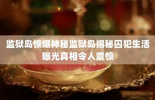 监狱岛惊爆神秘监狱岛揭秘囚犯生活曝光真相令人震惊