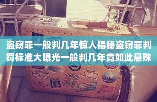 盗窃罪一般判几年惊人揭秘盗窃罪判罚标准大曝光一般判几年竟如此悬殊