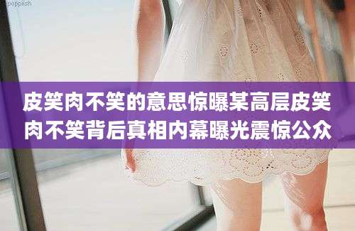 皮笑肉不笑的意思惊曝某高层皮笑肉不笑背后真相内幕曝光震惊公众