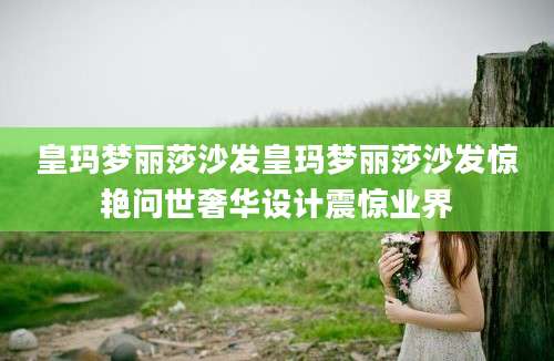 皇玛梦丽莎沙发皇玛梦丽莎沙发惊艳问世奢华设计震惊业界