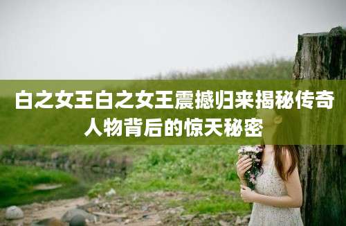 白之女王白之女王震撼归来揭秘传奇人物背后的惊天秘密