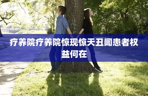 疗养院疗养院惊现惊天丑闻患者权益何在
