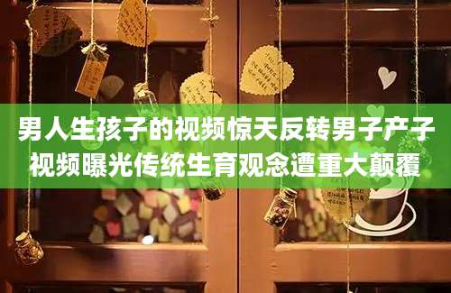 男人生孩子的视频惊天反转男子产子视频曝光传统生育观念遭重大颠覆