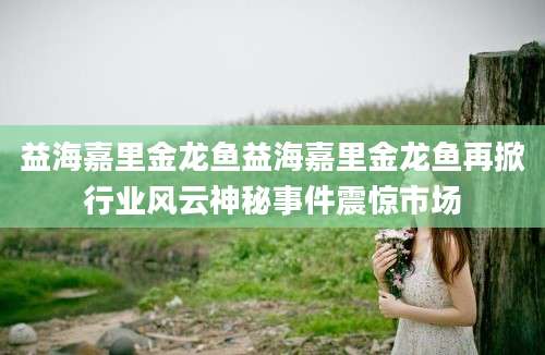 益海嘉里金龙鱼益海嘉里金龙鱼再掀行业风云神秘事件震惊市场