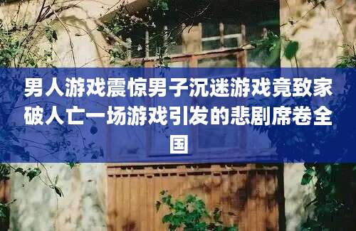 男人游戏震惊男子沉迷游戏竟致家破人亡一场游戏引发的悲剧席卷全国