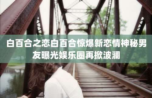 白百合之恋白百合惊爆新恋情神秘男友曝光娱乐圈再掀波澜