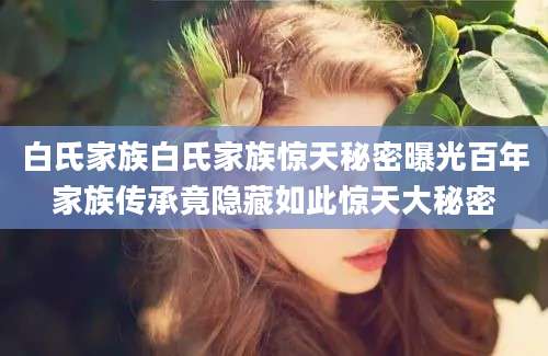 白氏家族白氏家族惊天秘密曝光百年家族传承竟隐藏如此惊天大秘密