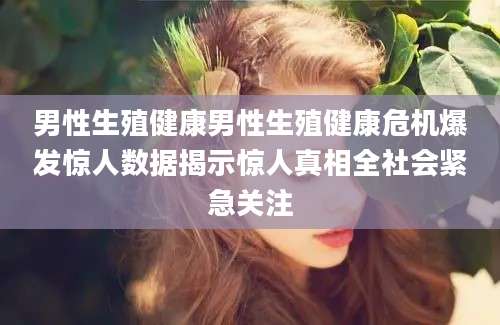 男性生殖健康男性生殖健康危机爆发惊人数据揭示惊人真相全社会紧急关注