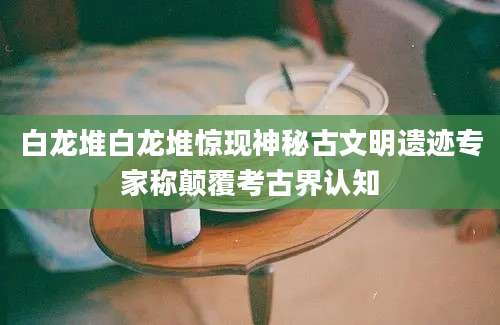 白龙堆白龙堆惊现神秘古文明遗迹专家称颠覆考古界认知