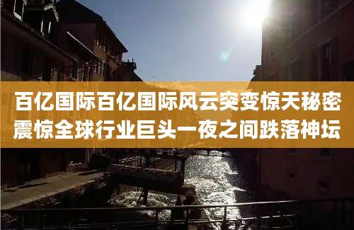 百亿国际百亿国际风云突变惊天秘密震惊全球行业巨头一夜之间跌落神坛