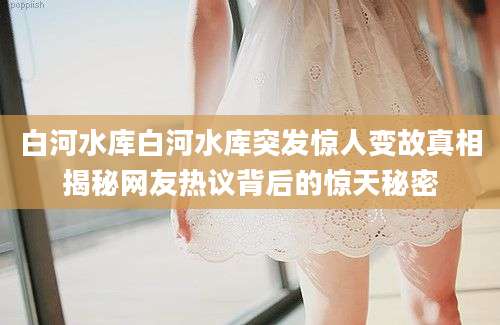 白河水库白河水库突发惊人变故真相揭秘网友热议背后的惊天秘密