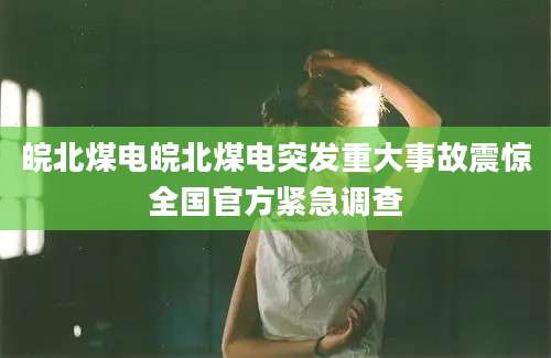 皖北煤电皖北煤电突发重大事故震惊全国官方紧急调查