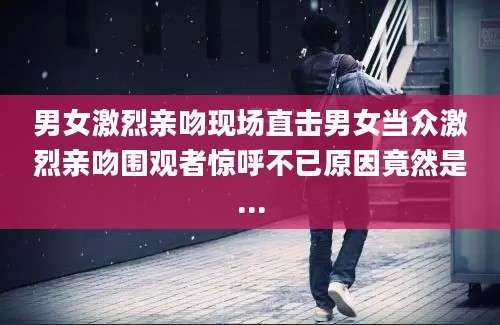 男女激烈亲吻现场直击男女当众激烈亲吻围观者惊呼不已原因竟然是...