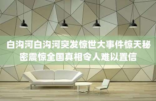 白沟河白沟河突发惊世大事件惊天秘密震惊全国真相令人难以置信