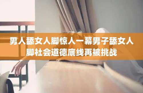 男人舔女人脚惊人一幕男子舔女人脚社会道德底线再被挑战