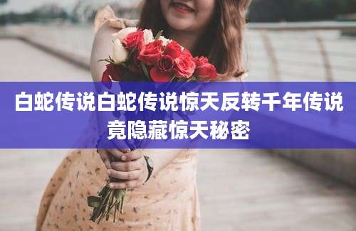 白蛇传说白蛇传说惊天反转千年传说竟隐藏惊天秘密