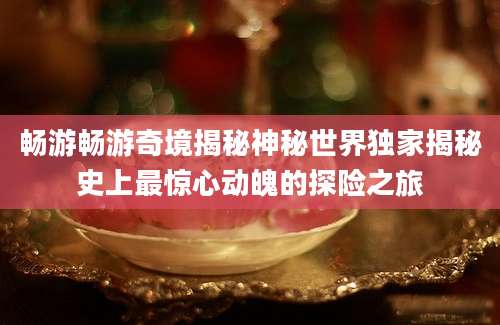 畅游畅游奇境揭秘神秘世界独家揭秘史上最惊心动魄的探险之旅