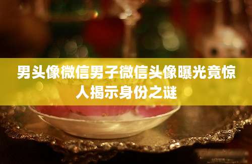 男头像微信男子微信头像曝光竟惊人揭示身份之谜
