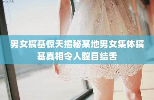 男女搞基惊天揭秘某地男女集体搞基真相令人瞠目结舌