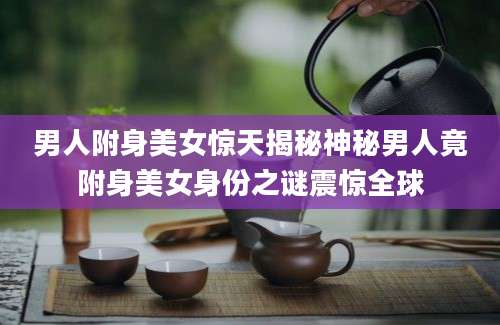 男人附身美女惊天揭秘神秘男人竟附身美女身份之谜震惊全球