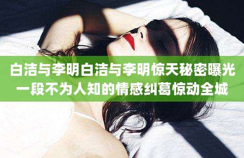 白洁与李明白洁与李明惊天秘密曝光一段不为人知的情感纠葛惊动全城