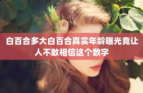 白百合多大白百合真实年龄曝光竟让人不敢相信这个数字