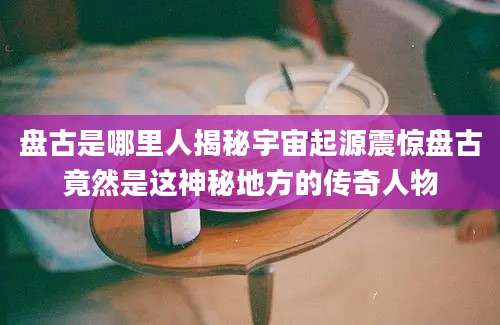 盘古是哪里人揭秘宇宙起源震惊盘古竟然是这神秘地方的传奇人物