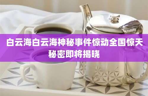 白云海白云海神秘事件惊动全国惊天秘密即将揭晓