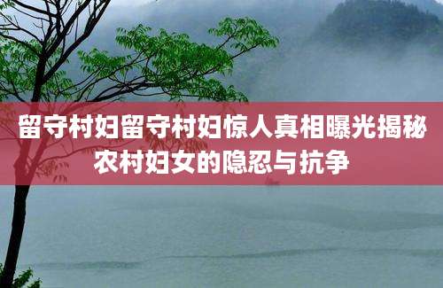 留守村妇留守村妇惊人真相曝光揭秘农村妇女的隐忍与抗争