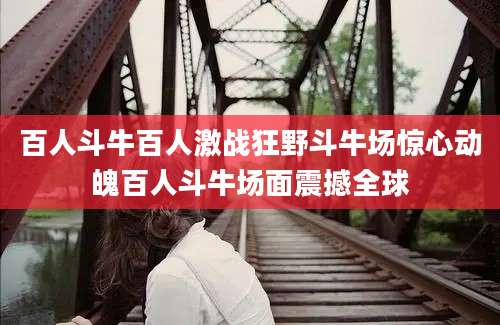 百人斗牛百人激战狂野斗牛场惊心动魄百人斗牛场面震撼全球