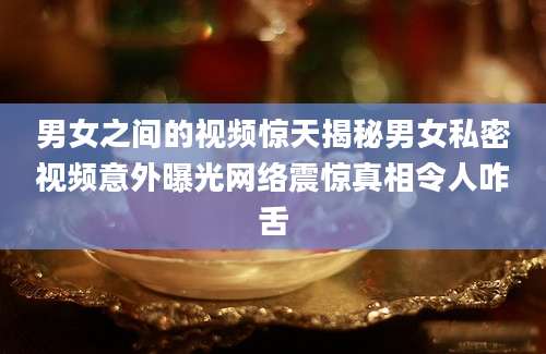 男女之间的视频惊天揭秘男女私密视频意外曝光网络震惊真相令人咋舌
