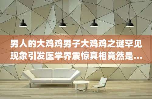 男人的大鸡鸡男子大鸡鸡之谜罕见现象引发医学界震惊真相竟然是...