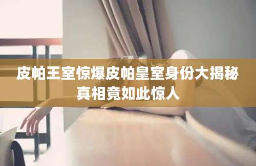 皮帕王室惊爆皮帕皇室身份大揭秘真相竟如此惊人