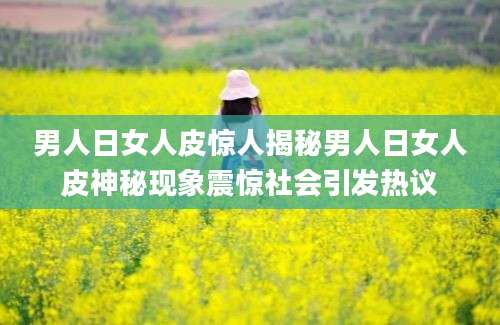男人日女人皮惊人揭秘男人日女人皮神秘现象震惊社会引发热议