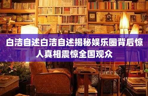 白洁自述白洁自述揭秘娱乐圈背后惊人真相震惊全国观众
