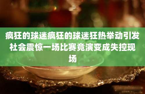 疯狂的球迷疯狂的球迷狂热举动引发社会震惊一场比赛竟演变成失控现场