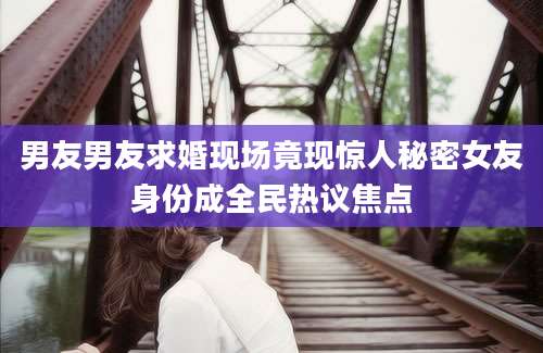 男友男友求婚现场竟现惊人秘密女友身份成全民热议焦点