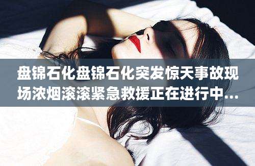 盘锦石化盘锦石化突发惊天事故现场浓烟滚滚紧急救援正在进行中...
