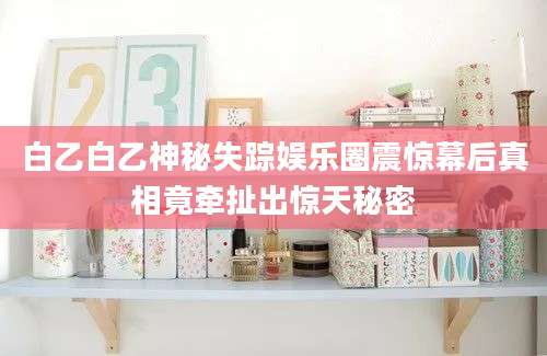 白乙白乙神秘失踪娱乐圈震惊幕后真相竟牵扯出惊天秘密