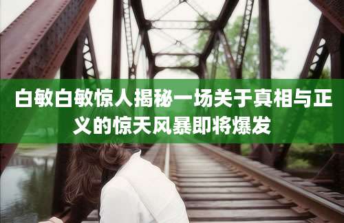 白敏白敏惊人揭秘一场关于真相与正义的惊天风暴即将爆发
