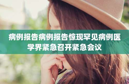 病例报告病例报告惊现罕见病例医学界紧急召开紧急会议