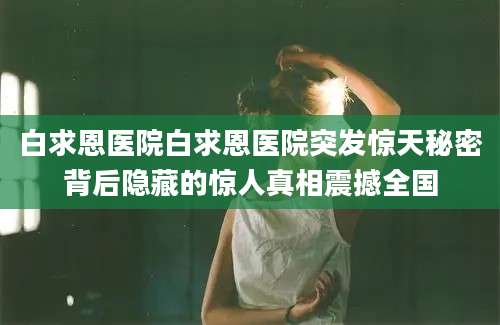 白求恩医院白求恩医院突发惊天秘密背后隐藏的惊人真相震撼全国