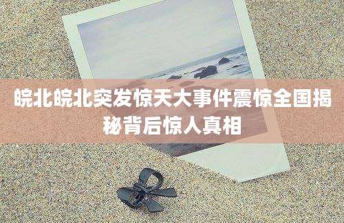 皖北皖北突发惊天大事件震惊全国揭秘背后惊人真相