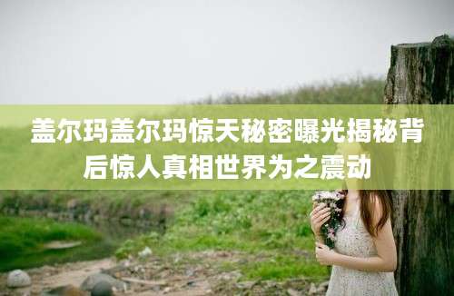 盖尔玛盖尔玛惊天秘密曝光揭秘背后惊人真相世界为之震动