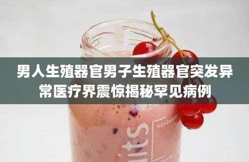 男人生殖器官男子生殖器官突发异常医疗界震惊揭秘罕见病例