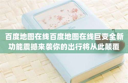 百度地图在线百度地图在线巨变全新功能震撼来袭你的出行将从此颠覆