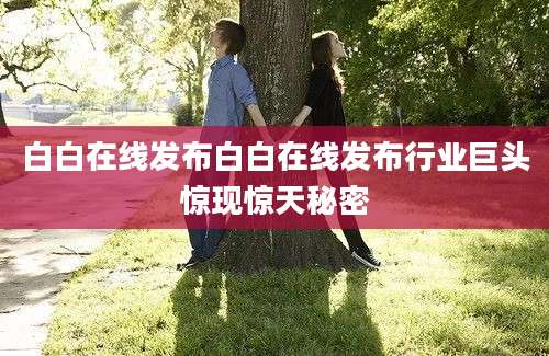 白白在线发布白白在线发布行业巨头惊现惊天秘密
