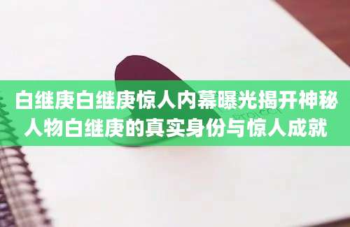 白继庚白继庚惊人内幕曝光揭开神秘人物白继庚的真实身份与惊人成就