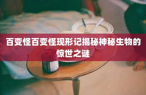 百变怪百变怪现形记揭秘神秘生物的惊世之谜