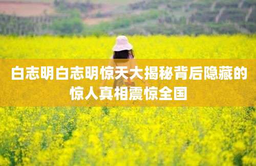 白志明白志明惊天大揭秘背后隐藏的惊人真相震惊全国